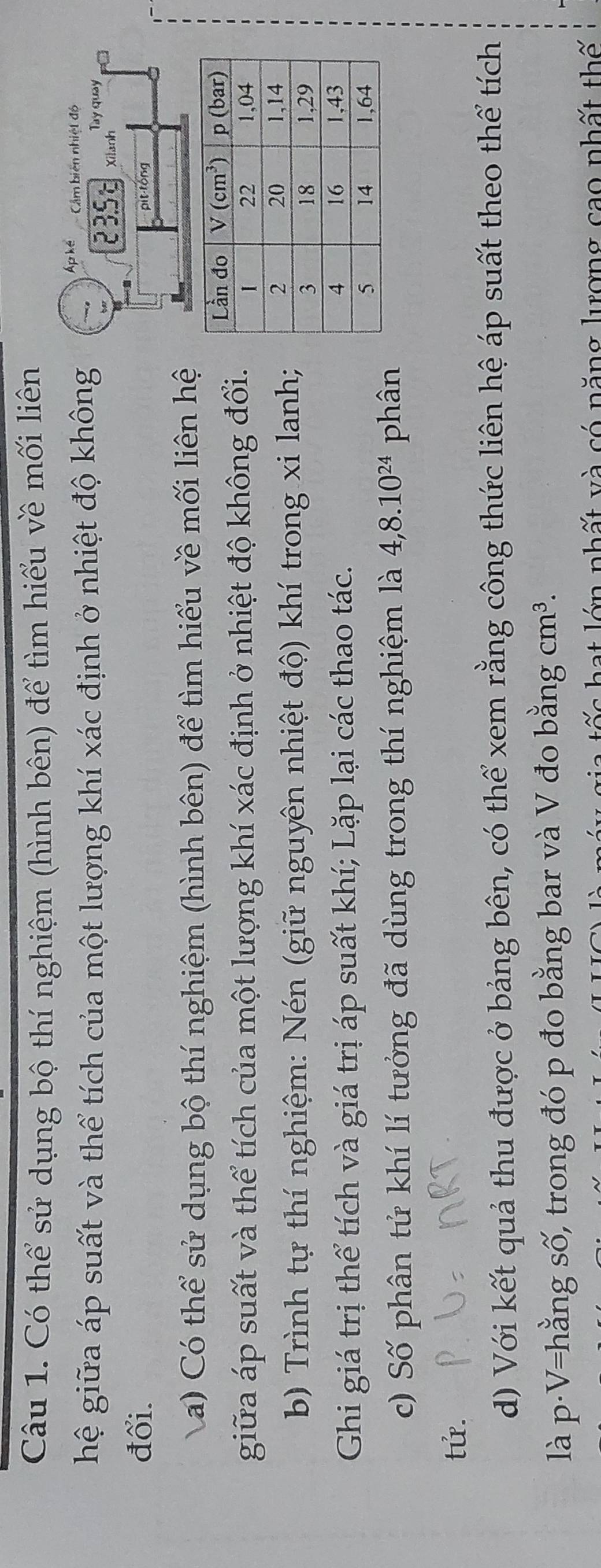 Có thể sử dụng bộ thí nghiệm (hình bên) để tìm hiểu về mối liên
hệ giữa áp suất và thể tích của một lượng khí xác định ở nhiệt độ không
Ap ké Cẩm biên nhiệt độ
Tay quay
235E Xilanh
đổi.
pit-tóng
Va) Có thể sử dụng bộ thí nghiệm (hình bên) để tìm hiểu về mối liên hệ
giữa áp suất và thể tích của một lượng khí xác định ở nhiệt độ không đổi.
b) Trình tự thí nghiệm: Nén (giữ nguyên nhiệt độ) khí trong xi lanh;
Ghi giá trị thể tích và giá trị áp suất khí; Lặp lại các thao tác.
c) Số phân tử khí lí tưởng đã dùng trong thí nghiệm là 4,8.10^(24) phân
tử.
d) Với kết quả thu được ở bảng bên, có thể xem rằng công thức liên hệ áp suất theo thể tích
là p·V=hằng số, trong đó p đo bằng bar và V đo bằng cm^3.
a t ế c  hạt lớn nhất và có năng lượng cao nhất thế