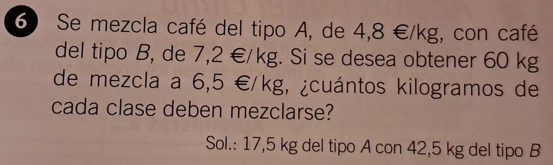 Se mezcla café del tipo A, de 4,8∈ /kg , con café 
del tipo B, de 7, 2∈ /kg. Si se desea obtener 60 kg
de mezcla a 6,5∈ /kg , ¿cuántos kilogramos de 
cada clase deben mezclarse? 
Sol.: 17,5 kg del tipo A con 42,5 kg del tipo B