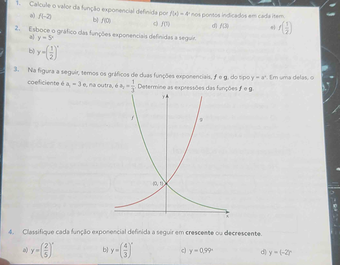 Calcule o valor da função exponencial definida por f(x)=4^x nos pontos indicados em cada item.
a) f(-2) b) f(0) c) f(1)
d) f(3) e) f( 1/2 )
2. Esboce o gráfico das funções exponenciais definidas a seguir.
a) y=5^x
b) y=( 1/2 )^x
3. Na figura a seguir, temos os gráficos de duas funções exponenciais, ƒe g, do tipo y=a^x. Em uma delas, o
coeficiente é a_1=3e , na outra, é a_2= 1/3  :. Determine as expressões das funções f e g.
4. Classifique cada função exponencial definida a seguir em crescente ou decrescente.
b)
c)
a) y=( 2/5 )^x y=( 4/3 )^x y=0,99^x d) y=(-2)^x