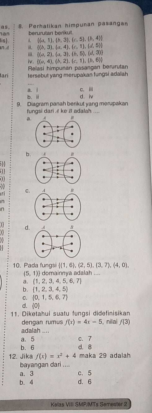 as, 8. Perhatikan himpunan pasangan
nan berurutan berikut.
lis) i.  (a,1),(b,3),(c,5),(b,4)
n i.  (b,3),(a,4),(c,1),(d,5)
ω.  (a,2),(a,3),(b,5),(d,3)
iv.  (a,4),(b,2),(c,1),(b,6)
Relasi himpunan pasangan berurutan
lari tersebut yang merupakan fungsi adalah
, ,, .
a. i c. i
b. ii d. iv
9. Diagram panah berikut yang merupakan
fungsi dari A ke B adalah ....
a.
b.
5)
)
)
ri C.
n
n
d.

1 
10. Pada fungsi  (1,6),(2,5),(3,7),(4,0),
(5,1) domainnya adalah ....
a.  1,2,3,4,5,6,7
b.  1,2,3,4,5)
C.  0,1,5,6,7
d.  C
11. Diketahui suatu fungsi didefinisikan
dengan rumus f(x)=4x-5 , nilai f(3)
adalah ....
a. 5 c. 7
b. 6 d. 8
12. Jika f(x)=x^2+4 maka 29 adalah
bayangan dari ....
a. 3 c. 5
b. 4 d. 6
Kelas VIII SMP/MTs Semester 2