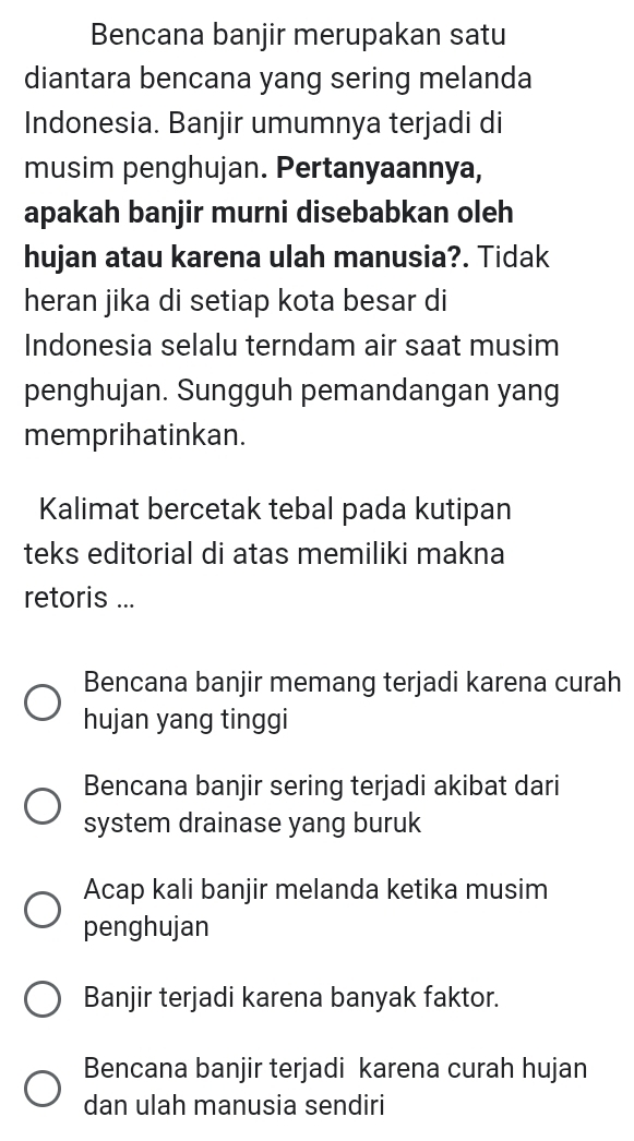 Bencana banjir merupakan satu
diantara bencana yang sering melanda
Indonesia. Banjir umumnya terjadi di
musim penghujan. Pertanyaannya,
apakah banjir murni disebabkan oleh
hujan atau karena ulah manusia?. Tidak
heran jika di setiap kota besar di
Indonesia selalu terndam air saat musim
penghujan. Sungguh pemandangan yang
memprihatinkan.
Kalimat bercetak tebal pada kutipan
teks editorial di atas memiliki makna
retoris ...
Bencana banjir memang terjadi karena curah
hujan yang tinggi
Bencana banjir sering terjadi akibat dari
system drainase yang buruk
Acap kali banjir melanda ketika musim
penghujan
Banjir terjadi karena banyak faktor.
Bencana banjir terjadi karena curah hujan
dan ulah manusia sendiri