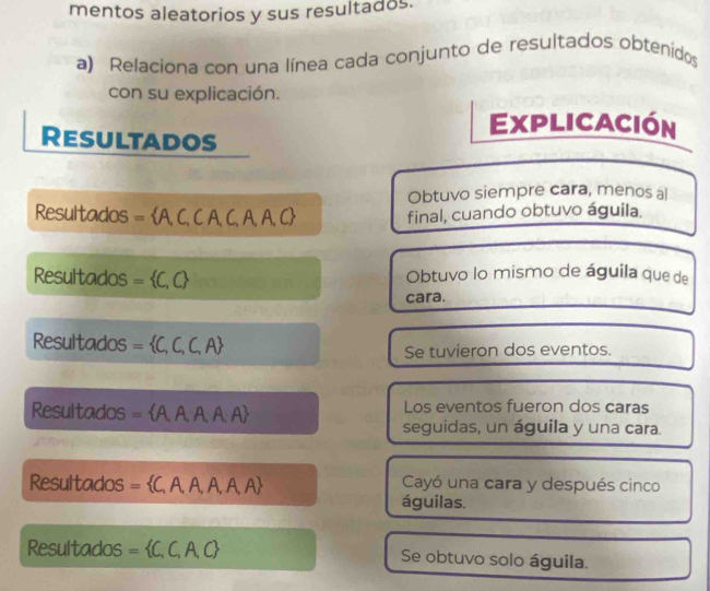 mentos aleatorios y sus resultados.
a) Relaciona con una línea cada conjunto de resultados obtenidos
con su explicación.
Explicación
Resultados
Obtuvo siempre cara, menos al
Resultados = A l C, C A、C,A, A, C final, cuando obtuvo águila.
Resultados = C,C Obtuvo lo mismo de águila que de
cara.
Resultados =  C,C,F
Se tuvieron dos eventos.
Resultados =  A,A,A,A,A Los eventos fueron dos caras
seguidas, un águila y una cara.
Resultados = 5 CAAA , A, A Cayó una cara y después cinco
águilas.
Resultados = =  C,C,A,C, Se obtuvo solo águila.