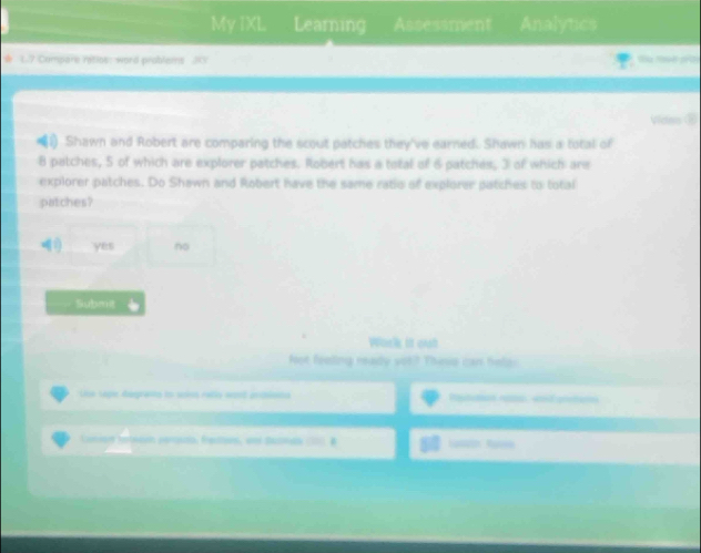 My IXL Learning Assessment Analytics
17 Compare ratios: word problems 315
Vides ⑩
Shawn and Robert are comparing the scout patches they've earned. Shawn has a total of
8 patches, 5 of which are explorer patches. Robert has a total of 6 patches, 3 of which are
explorer patches. Do Shawn and Robert have the same ratio of explorer patches to total
patches?
q:) yes no
Submit
Wark it out
foot feoling ready sot? These can helpr
Uue sepie deeprants lo scios ratés orpeó andiento Pgutan e and proter
Lonse tatesvn cenassa. Fenovs, wer dacn ___ B