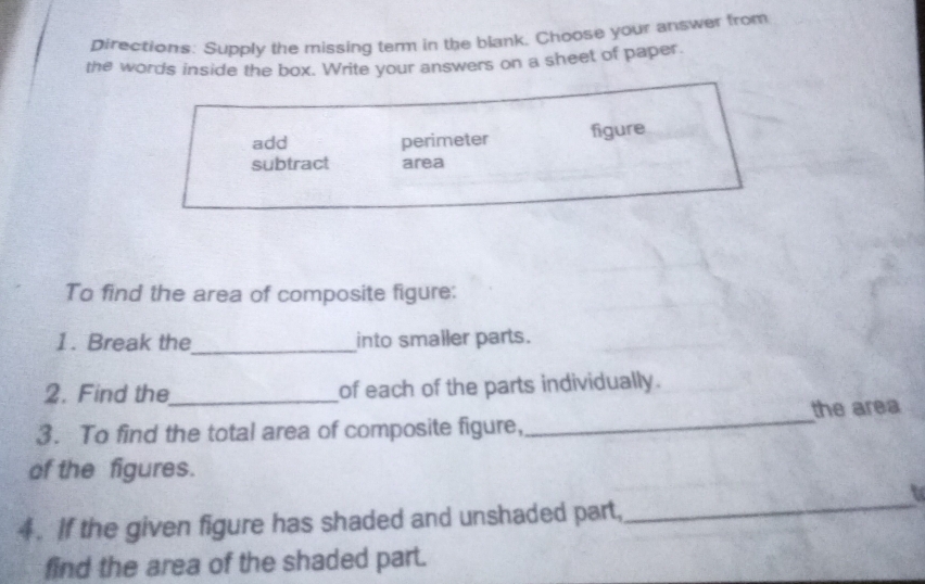 pirections: Supply the missing term in the blank. Choose your answer from 
the words inside the box. Write your answers on a sheet of paper. 
add perimeter figure 
subtract area 
To find the area of composite figure: 
1. Break the_ into smaller parts. 
2. Find the_ of each of the parts individually. 
3. To find the total area of composite figure,_ the area 
of the figures. 
_ 
to 
4. If the given figure has shaded and unshaded part, 
find the area of the shaded part.