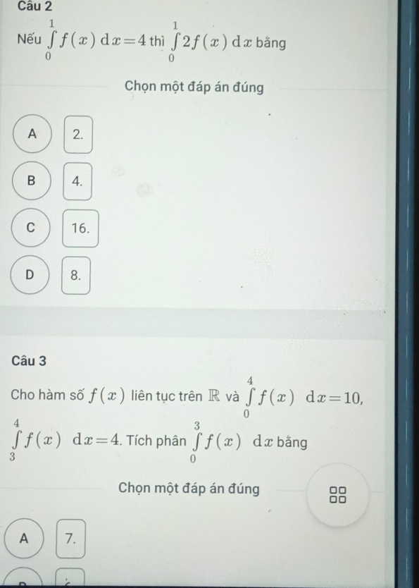 Nếu ∈tlimits _0^1f(x)dx=4 thì ∈tlimits _0^12f(x) d x bǎng
Chọn một đáp án đúng
A 2.
B 4.
C 16.
D 8.
Câu 3
Cho hàm số f(x) liên tục trên R và ∈tlimits _0^4f(x) d x=10,
∈tlimits _3^4f(x)dx=4. . Tích phân ∈tlimits _0^3f(x) dxbǎng
Chọn một đáp án đúng
□□
A 7.