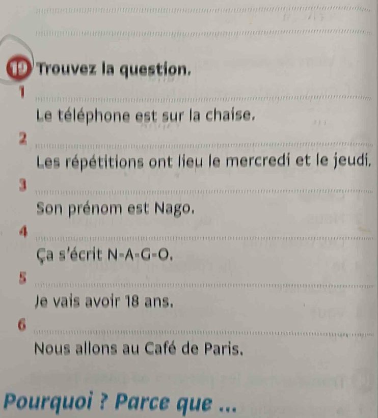 Trouvez la question. 
_ 
Le téléphone est sur la chaise. 
_2 
Les répétitions ont lieu le mercredi et le jeudi. 
_3 
Son prénom est Nago. 
_4 
Ça s'écrit N=A=G=O, 
_5 
Je vais avoir 18 ans. 
_6 
Nous allons au Café de Paris. 
Pourquoi ? Parce que ...