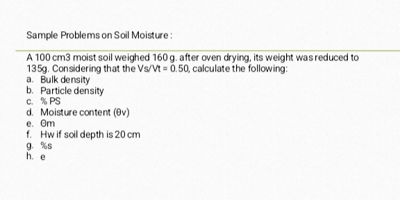 Sample Problems on Soil Moisture : 
A 100 cm3 moist soil weighed 160 g. after oven drying, its weight was reduced to
135g. Considering that the Vs/Vt=0.50 , calculate the following: 
a. Bulk density 
b. Particle density 
c. % PS
d. Moisture content (θv) 
e. Om
f. Hw if soil depth is 20 cm
g. %s
hé e