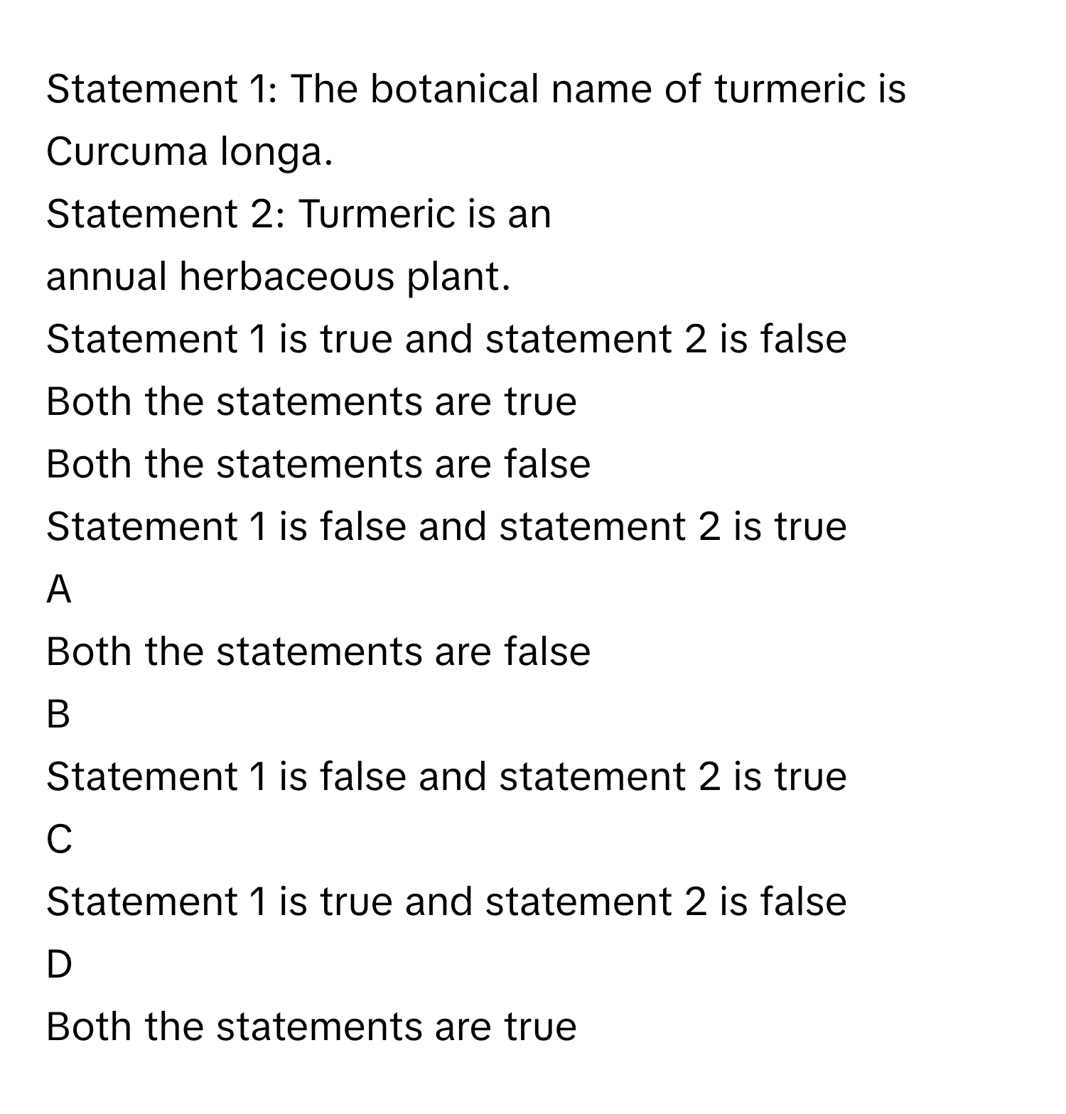 Statement 1: The botanical name of turmeric is Curcuma longa.
Statement 2: Turmeric is an annual herbaceous plant.
Statement 1 is true and statement 2 is false

Both the statements are true

Both the statements are false

Statement 1 is false and statement 2 is true


A  
Both the statements are false
 


B  
Statement 1 is false and statement 2 is true
 


C  
Statement 1 is true and statement 2 is false
 


D  
Both the statements are true