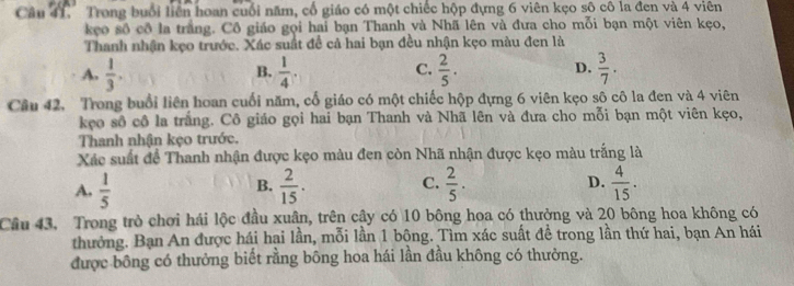 Trong buổi liên hoan cuối năm, cổ giáo có một chiếc hộp đựng 6 viên kẹo sô cô la đen và 4 viên
kẹo số cô la trắng. Cô giáo gọi hai bạn Thanh và Nhã lên và đưa cho mỗi bạn một viên kẹo,
Thanh nhận kẹo trước. Xác suất đề cả hai bạn đều nhận kẹo màu đen là
C.
A.  1/3 .  1/4 .  2/5 .  3/7 . 
B.
D.
Câu 42, Trong buổi liên hoan cuối năm, cổ giáo có một chiếc hộp đựng 6 viên kẹo sô cô la đen và 4 viên
kẹo số cô la trắng. Cô giáo gọi hai bạn Thanh và Nhã lên và đưa cho mỗi bạn một viên kẹo,
Thanh nhận kẹo trước.
Xác suất để Thanh nhận được kẹo màu đen còn Nhã nhận được kẹo màu trắng là
A.  1/5   2/15 . C.  2/5 . D.  4/15 . 
B.
Câu 43. Trong trò chơi hái lộc đầu xuân, trên cậy có 10 bông hoa có thưởng và 20 bông hoa không có
thưởng. Bạn An được hái hại lần, mỗi lần 1 bộng. Tìm xác suất để trong lần thứ hai, bạn An hái
được bông có thưởng biết rằng bông hoa hái lần đầu không có thường.