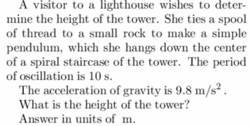 A visitor to a lighthouse wishes to deter- 
mine the height of the tower. She ties a spool 
of thread to a small rock to make a simple 
pendulum, which she hangs down the center 
of a spiral staircase of the tower. The period 
of oscillation is 10 s. 
The acceleration of gravity is 9.8m/s^2. 
What is the height of the tower? 
Answer in units of m.