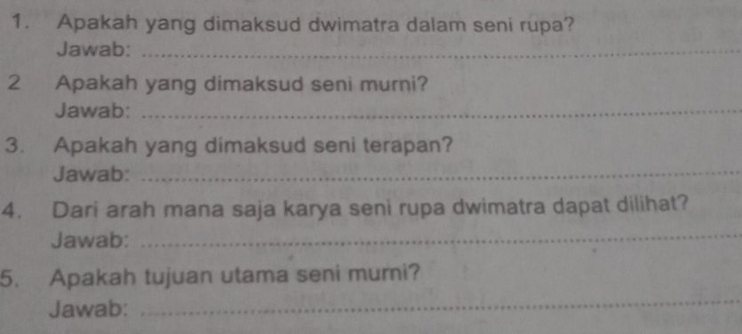 Apakah yang dimaksud dwimatra dalam seni rupa? 
Jawab:_ 
2 Apakah yang dimaksud seni murni? 
Jawab:_ 
3. Apakah yang dimaksud seni terapan? 
Jawab:_ 
4. Dari arah mana saja karya seni rupa dwimatra dapat dilihat? 
Jawab: 
_ 
_ 
5. Apakah tujuan utama seni murni? 
Jawab: