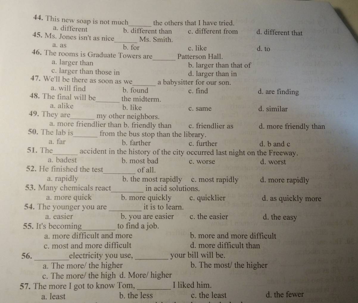 This new soap is not much the others that I have tried.
a. different b. different than c. different from d. different that
_
45. Ms. Jones isn't as nice Ms. Smith.
a. as b. for c. like d. to
46. The rooms is Graduate Towers are_ Patterson Hall.
a. larger than b. larger than that of
c. larger than those in d. larger than in
47. We'll be there as soon as we_ a babysitter for our son.
a. will find b. found c. find d. are finding
_
48. The final will be the midterm.
a. alike b. like c. same d. similar
49. They are_ my other neighbors.
a. more friendlier than b. friendly than c. friendlier as d. more friendly than
50. The lab is_ from the bus stop than the library.
a. far b. farther c. further d. b and c
51. The_ accident in the history of the city occurred last night on the Freeway.
a. badest b. most bad c. worse d. worst
_
52. He finished the test of all.
a. rapidly b. the most rapidly c. most rapidly d. more rapidly
53. Many chemicals react_ in acid solutions.
a. more quick b. more quickly c. quicklier d. as quickly more
54. The younger you are _it is to learn.
a. easier b. you are easier c. the easier d. the easy
55. It's becoming_ to find a job.
a. more difficult and more b. more and more difficult
c. most and more difficult d. more difficult than
_
56. electricity you use, _your bill will be.
a. The more/ the higher b. The most/ the higher
c. The more/ the high d. More/ higher
57. The more I got to know Tom, _I liked him.
a. least b. the less c. the least d. the fewer