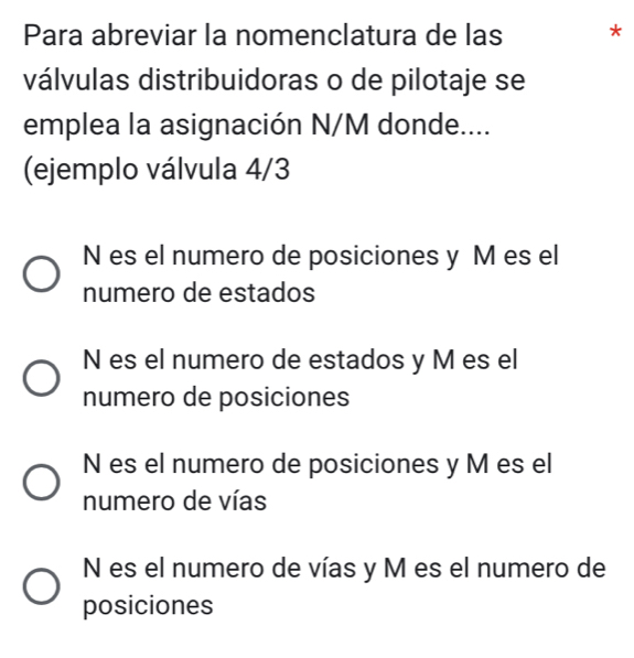 Para abreviar la nomenclatura de las *
válvulas distribuidoras o de pilotaje se
emplea la asignación N/M donde....
(ejemplo válvula 4/3
N es el numero de posiciones y M es el
numero de estados
N es el numero de estados y M es el
numero de posiciones
N es el numero de posiciones y M es el
numero de vías
N es el numero de vías y M es el numero de
posiciones