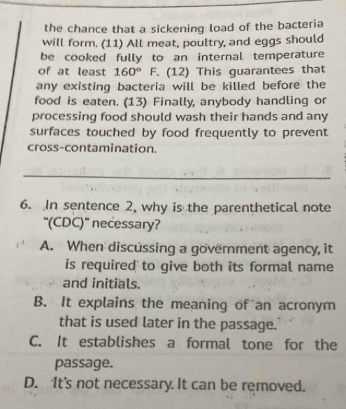 the chance that a sickening load of the bacteria
will form. (11) All meat, poultry, and eggs should
be cooked fully to an internal temperature
of at least 160° F. (12) This guarantees that
any existing bacteria will be killed before the
food is eaten. (13) Finally, anybody handling or
processing food should wash their hands and any
surfaces touched by food frequently to prevent
cross-contamination.
_
6. In sentence 2, why is the parenthetical note
“(CDC)” necessary?
A. When discussing a government agency, it
is required to give both its formal name
and initials.
B. It explains the meaning of an acronym
that is used later in the passage.
C. It establishes a formal tone for the
passage.
D. 1t's not necessary. It can be removed.