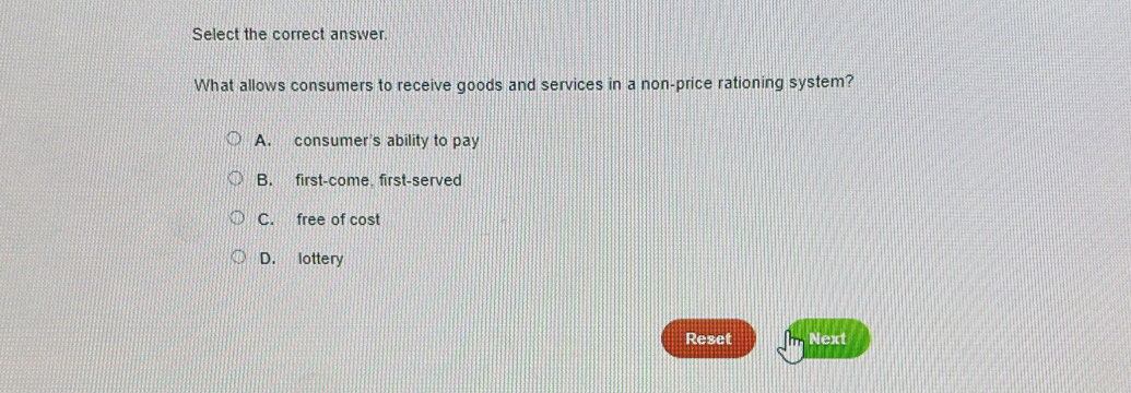 Select the correct answer.
What allows consumers to receive goods and services in a non-price rationing system?
A. consumer's ability to pay
B. first-come. first-served
C. free of cost
D. lottery
Reset Next