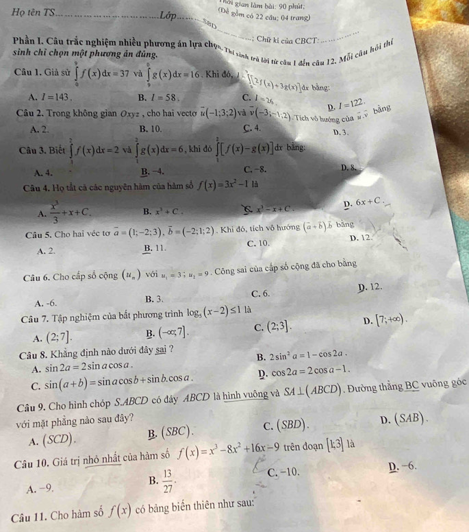 hời gian làm bài: 90 phút;
Họ tên TS _Lớp_
(Để gồm có 22 cầu; 04 trang)
_
_
SBD
;  Chữ ki của CBCT:
Phần I. Câu trắc nghiệm nhiều phương án lựa chọn, Thi sinh trà lời từ câu 1 đến câu 12. Mỗi câu hồi thị
sinh chỉ chọn một phương ản đúng.
Câu 1. Giả sử ∈tlimits _0^(9f(x)dx=37 và ∈tlimits _9^6g(x)dx=16 Khi đó, 1 [[2f(x)+3g(x)] 1x bằng:
A. I=143. B. I=58. C. I=26.
Câu 2, Trong không gian Oxyz , cho hai vecto overline u)(-1;3;2) và overline v(-3;-1;2) Tích vô hướng của #  bằng D. I=122.
A. 2. B. 10. C. 4. D. 3.
Câu 3. Biết ∈tlimits _2^(2f(x)dx=2 và ∈tlimits _0^2g(x)dx=6 , khi đó ∈tlimits _1^2[f(x)-g(x)] dx bằng:
A. 4. B. −4. C. -8. D. 8.
Câu 4. Họ tắt cả các nguyên hàm của hàm số f(x)=3x^2)-1 là
A.  x^3/3 +x+C. B. x^3+C. x^2-x+C. D. 6x+C.
Câu 5. Cho hai véc tơ overline a=(1;-2;3),overline b=(-2;1;2). Khi đó, tích vô hướng (vector a+vector b)vector b bǎng
A. 2. B. 11. C. 10. D. 12
Câu 6. Cho cấp số cộng (u_n) với u_1=3;u_2=9. Công sai của cấp số cộng đã cho bằng
A. -6. B. 3. C. 6. D. 12.
Câu 7. Tập nghiệm của bất phương trình log _5(x-2)≤ 1 là
A. (2;7]. B. (-∈fty ;7]. C. (2;3]. D. [7;+∈fty ).
Câu 8. Khẳng định nào dưới đây sai ?
A. sin 2a=2sin acos a. B. 2sin^2a=1-cos 2a.
C. sin (a+b)=sin acos b+sin b.cos a. D. cos 2a=2cos a-1.
Câu 9. Cho hình chóp S.ABCD có đây ABCD là hình vuông và SA⊥ (ABCD). Đường thẳng BC vuông góc
với mặt phẳng nào sau đây? D. (SAB).
A. (SCD). B. (SBC). C. (SBD
Câu 10. Giá trị nhỏ nhất của hàm số f(x)=x^3-8x^2+16x-9 trên đoạn [1;3] là
A. −9. C. −10. D. −6,
B.  13/27 .
Câu 11. Cho hàm số f(x) có bảng biến thiên như sau: