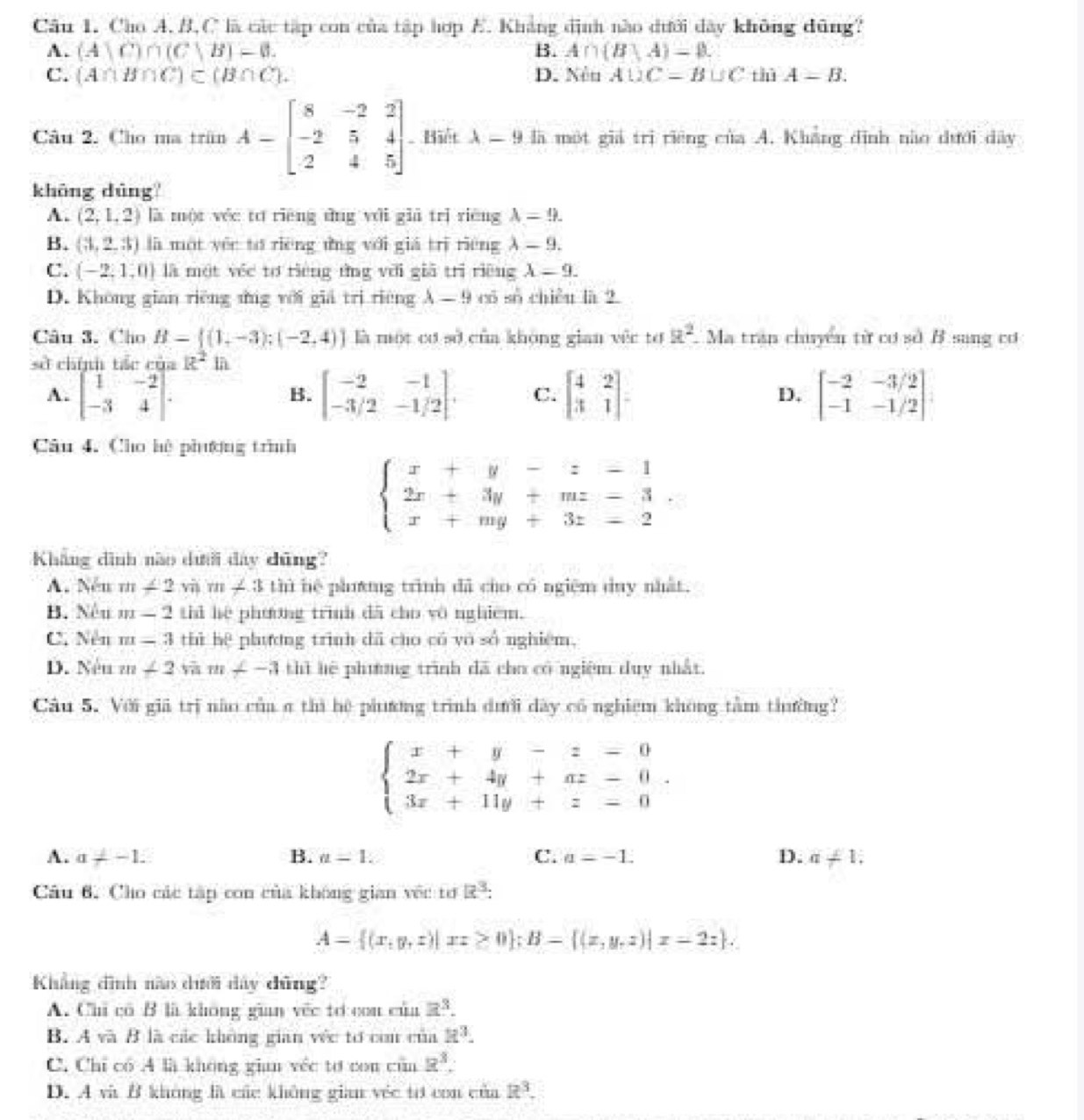 Cho A.B,C là các tập con của tập hợp E. Khẳng định nào dưới dây không dũng?
A. (A)C)∩ (C,B)=0. B. A∩ (B|A)=varnothing .
C. (A∩ B∩ C)⊂ (B∩ C). D. Nêu A∪ C=B∪ C thù A=B.
Câu 2. Cho ma trấn A-beginbmatrix 8&-2&2 -2&5&4 2&4&5endbmatrix Biết lambda =9 9 là một giả trị riêng của A. Khẳng định nào dưới dây
khōng dūng
A. (2,1,2) là một yéc tơ riēng dng yới giā trì rièng lambda =9.
B. (3,2,3) là một yéc to rièng ứng với giá trì riéng lambda -9.
C. (-2,1,0) là một véc tơ riéng tng với giā trì riêng lambda =9.
D. Không gian riêng ứng với giả trị riêng lambda -9 có số chiều là 2
Câu 3. Cho B=[(1,-3);(-2,4)] là một cơ sở của không gian vêc tơ a^2 Ma tran chuyển từ cơ sở B sang cơ
sở chính tác của R^2in
A. beginbmatrix 1&-2 -3&4endbmatrix . beginbmatrix -2&-1 -3/2&-1/2endbmatrix . C. beginbmatrix 4&2 3&1endbmatrix = D. beginbmatrix -2&-3/2 -1&-1/2endbmatrix
B.
Câu 4. Cho hệ phượng trình
beginarrayl x+y-z-1 2x+3y+mz-3 x+my+3z-2endarray.
Kháng dình nào dưới đây dũng?
A. Nêu m∠ 2viim∠ 3 thì hệ phưng trình dã cho có ngiệm duy nhất.
B. Nêu m-2 til he phương trình dã cho vô nghiêm.
C. Nền m=3 thì hệ phương trình dã cho có yo số nghiệm,
D. Néu m∠ 2 m∠ -3 thì hệ phưng trình dã cho có ngiệm duy nhất.
Câu 5. Với giả trị não của a thì hệ phưương trình dưới dây có nghiệm không tâm thường?
beginarrayl x+y-z-0 2x+4y+az-0. 3x+11y+z-0endarray.
A. a!= -1. B. u=1. C. a=-1. D. a!= 1,
Câu 6. Cho các tập con của không gian vệc tơ 23.
A= (x,y,z)|xz≥ 0 ;B= (x,y,z)|x=2z .
Khẳng đình nào dưới dây dũng?
A. Chi có B là không gian vếc tơ con của a^3.
B. A và B là các không gian véc tơ con của R^3.
C. Chỉ có A là không gian véc tơ con cùn R^3.
D. A và B không là các không gian véc tơ con của R^3.