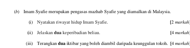 Imam Syafie merupakan pengasas mazhab Syafie yang diamalkan di Malaysia. 
(i) Nyatakan riwayat hidup Imam Syafie. [2 markah] 
(ii) Jelaskan dua keperibadian beliau. [4 markah] 
(iii) Terangkan dua iktibar yang boleh diambil daripada keunggulan tokoh. [4 markah]