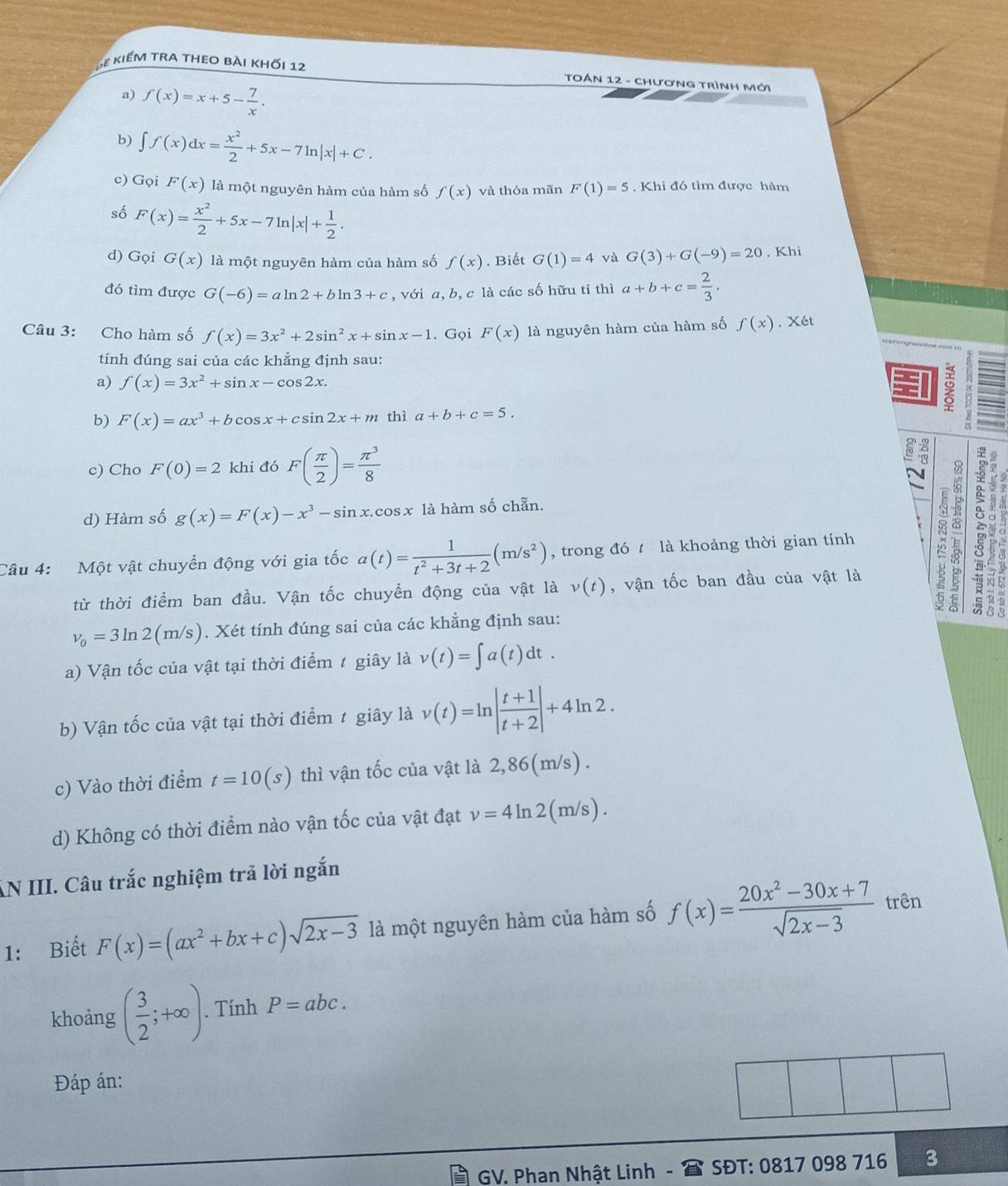 ể kiểm tra theo bài khối 12  TOán 12 - Chương trình mới
a) f(x)=x+5- 7/x .
b) ∈t f(x)dx= x^2/2 +5x-7ln |x|+C.
c) Gọi F(x) là một nguyên hàm của hàm số f(x) và thỏa mãn F(1)=5. Khi đó tìm được hàm
số F(x)= x^2/2 +5x-7ln |x|+ 1/2 .
d) Gọi G(x) là một nguyên hàm của hàm số f(x). Biết G(1)=4 và G(3)+G(-9)=20 , Khi
đó tìm được G(-6)=aln 2+bln 3+c , với a, b, c là các số hữu tỉ thì a+b+c= 2/3 .
Câu 3: Cho hàm số f(x)=3x^2+2sin^2x+sin x-1. Gọi F(x) là nguyên hàm của hàm số f(x).X6t
tính đúng sai của các khẳng định sau:
a) f(x)=3x^2+sin x-cos 2x.
≌
b) F(x)=ax^3+bcos x+csin 2x+m thì a+b+c=5.
c) Cho F(0)=2 khi đó F( π /2 )= π^3/8 
d) Hàm số g(x)=F(x)-x^3-sin x.cos x là hàm số chẵn.
Câu 4: Một vật chuyển động với gia tốc a(t)= 1/t^2+3t+2 (m/s^2) , trong đó t là khoảng thời gian tính :
từ thời điểm ban đầu. Vận tốc chuyển động của vật là v(t) , vận tốc ban đầu của vật là
nu _0=3ln 2(m/s). Xét tính đúng sai của các khẳng định sau:
a) Vận tốc của vật tại thời điểm t giây là v(t)=∈t a(t)dt.
b) Vận tốc của vật tại thời điểm t giây là v(t)=ln | (t+1)/t+2 |+4ln 2.
c) Vào thời điểm t=10(s) thì vận tốc của vật là 2,86(m/s) .
d) Không có thời điểm nào vận tốc của vật đạt v=4ln 2( m/s ) .
AN III. Câu trắc nghiệm trã lời ngắn
1: Biết F(x)=(ax^2+bx+c)sqrt(2x-3) là một nguyên hàm của hàm số f(x)= (20x^2-30x+7)/sqrt(2x-3)  trên
khoảng ( 3/2 ;+∈fty ).. Tính P=abc.
Đáp án:
GV. Phan Nhật Linh -  SĐT: 0817 098 716 3