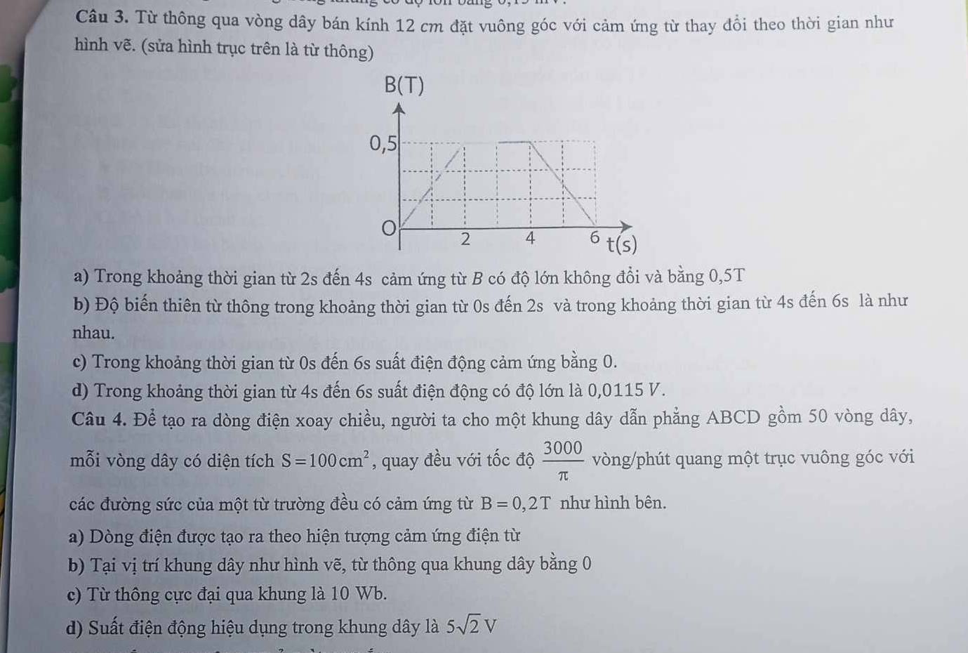 Từ thông qua vòng dây bán kính 12 cm đặt vuông góc với cảm ứng từ thay đổi theo thời gian như
hình vẽ. (sửa hình trục trên là từ thông)
a) Trong khoảng thời gian từ 2s đến 4s cảm ứng từ B có độ lớn không đổi và bằng 0,5T
b) Độ biến thiên từ thông trong khoảng thời gian từ 0s đến 2s và trong khoảng thời gian từ 4s đến 6s là như
nhau.
c) Trong khoảng thời gian từ 0s đến 6s suất điện động cảm ứng bằng 0.
d) Trong khoảng thời gian từ 4s đến 6s suất điện động có độ lớn là 0,0115 V.
Câu 4. Để tạo ra dòng điện xoay chiều, người ta cho một khung dây dẫn phẳng ABCD gồm 50 vòng dây,
mỗi vòng dây có diện tích S=100cm^2 , quay đều với tốc độ  3000/π   vòng/phút quang một trục vuông góc với
các đường sức của một từ trường đều có cảm ứng từ B=0,2T như hình bên.
a) Dòng điện được tạo ra theo hiện tượng cảm ứng điện từ
b) Tại vị trí khung dây như hình vẽ, từ thông qua khung dây bằng 0
c) Từ thông cực đại qua khung là 10 Wb.
d) Suất điện động hiệu dụng trong khung dây là 5sqrt(2)V