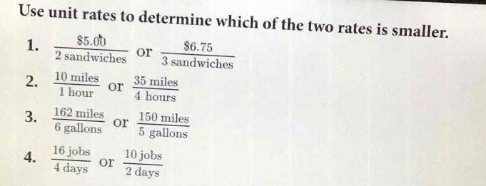 Use unit rates to determine which of the two rates is smaller.
1.  ($5.00)/2sandwiches  or  ($6.75)/3sandwiches 
2.  10miles/1hour  or  35miles/4hours 
3.  162miles/6gallons  or  150miles/5gallons 
4.  16jobs/4days  or  10jobs/2days 