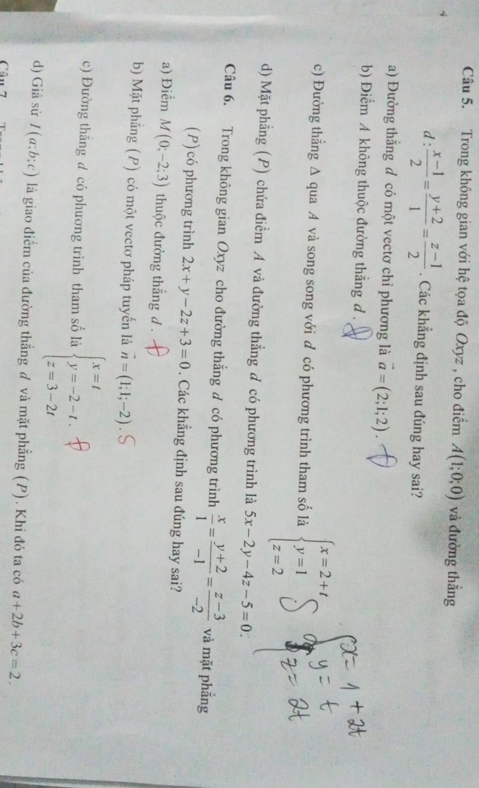 Trong không gian với hệ tọa độ Oxyz , cho điểm A(1;0;0) và đường thắng
d :  (x-1)/2 = (y+2)/1 = (z-1)/2 . Các khẳng định sau đúng hay sai?
a) Đường thắng đ có một vectơ chỉ phương là vector a=(2;1;2).
b) Điểm A không thuộc đường thắng d .
c) Đường thẳng Δ qua A và song song với đ có phương trình tham số là beginarrayl x=2+t, y=1 z=2endarray.
d) Mặt phẳng (P) chứa điểm A và đường thẳng đ có phương trình là 5x-2y-4z-5=0
Câu 6. Trong không gian Oxyz cho đường thẳng d có phương trình  x/1 = (y+2)/-1 = (z-3)/-2  và mặt phẳng
(P) có phương trình 2x+y-2z+3=0. Các khẳng định sau đúng hay sai?
a) Điểm M(0;-2;3) thuộc đường thắng d .
b) Mặt phẳng (P) có một vectơ pháp tuyến là vector n=(1;1;-2)
c) Đường thắng đ có phương trình tham số là beginarrayl x=t y=-2-t, z=3-2tendarray.
d) Giả sử I(a;b;c) là giao điểm của đường thắng đ và mặt phẳng (P). Khi đó ta có a+2b+3c=2.