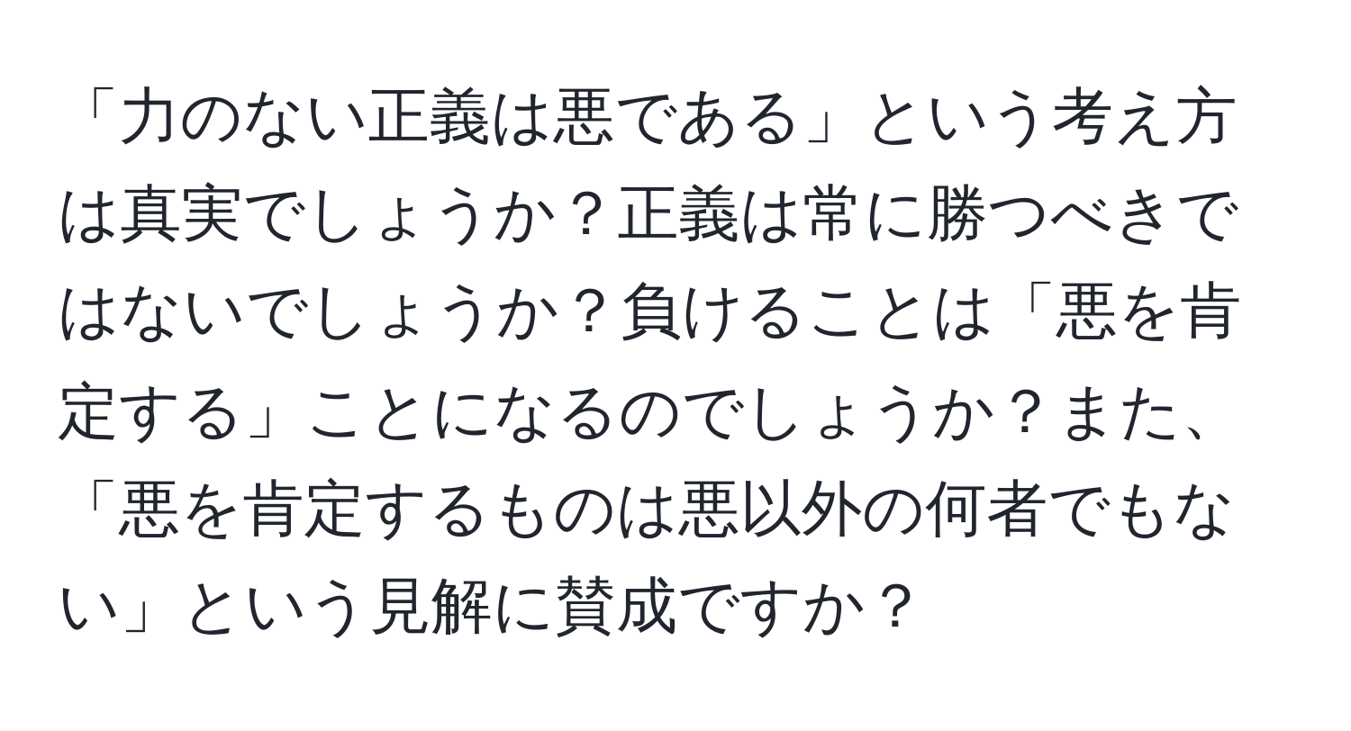 「力のない正義は悪である」という考え方は真実でしょうか？正義は常に勝つべきではないでしょうか？負けることは「悪を肯定する」ことになるのでしょうか？また、「悪を肯定するものは悪以外の何者でもない」という見解に賛成ですか？