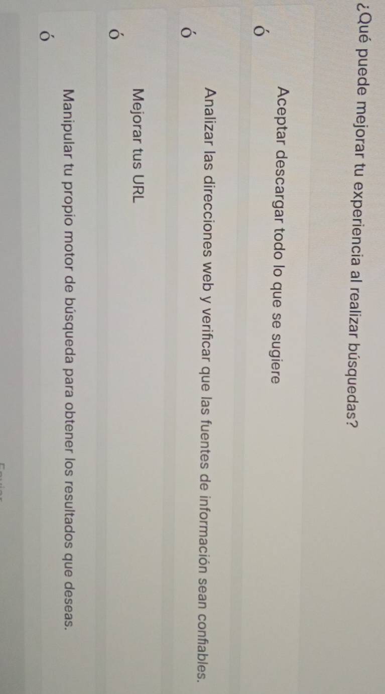 ¿Qué puede mejorar tu experiencia al realizar búsquedas?
Aceptar descargar todo lo que se sugiere
Analizar las direcciones web y verificar que las fuentes de información sean confiables.
Mejorar tus URL
o
Manipular tu propio motor de búsqueda para obtener los resultados que deseas.
ó