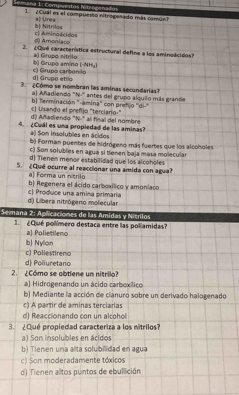 Semana 1: Compuestos Nitrogenados
1.  ¿Cuál es el compuesto nitrogenado más común?
a) Urea
b) Nitrilos
c) Aminoácidos
d) Amoníaco
2. ¿Qué característica estructural define a los aminoácidos?
a) Grupo nitrilo
b) Grupo amino (-NH₂)
c) Grupo carbonilo
d) Grupo etilo
3. ¿Cómo se nombran las aminas secundarias?
a) Añadiendo "N-" antes del grupo alquilo más grande
b) Terminación "-amina" con prefijo "di-"
c) Usando el prefijo "terciario-"
d) Añadiendo "N-" al final del nombre
4. ¿Cuál es una propiedad de las aminas?
a) Son insolubles en ácidos
b) Forman puentes de hidrógeno más fuertes que los alcoholes
c) Son solubles en agua si tienen baja masa molecular
d) Tienen menor estabilidad que los alcoholes
5. ¿Qué ocurre al reaccionar una amida con agua?
a) Forma un nitrilo
b) Regenera el ácido carboxílico y amoníaco
c) Produce una amina primaria
d) Libera nitrógeno molecular
Semana 2: Aplicaciones de las Amidas y Nitrilos
1. ¿Qué polímero destaca entre las poliamidas?
a) Polietileno
b) Nylon
c) Poliestireno
d) Poliuretano
2. ¿Cómo se obtiene un nitrilo?
a) Hidrogenando un ácido carboxílico
b) Mediante la acción de cianuro sobre un derivado halogenado
c) A partir de aminas terciarias
d) Reaccionando con un alcohol
3. ¿Qué propiedad caracteriza a los nitrilos?
a) Son insolubles en ácidos
b) Tienen una alta solubilidad en agua
c) Son moderadamente tóxicos
d) Tienen altos puntos de ebullición