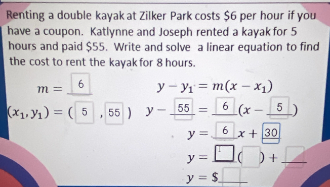 Renting a double kayak at Zilker Park costs $6 per hour if you 
have a coupon. Katlynne and Joseph rented a kayak for 5
hours and paid $55. Write and solve a linear equation to find 
the cost to rent the kayak for 8 hours.
m=_ 6
y-y_1=m(x-x_1)
(x_1,y_1)=(5,55) y-_ 55=_ 6(x-_ 5)
y=_ 6x+_ 30
_ y=□ (□ )+_ □ 
y=$_ □  _