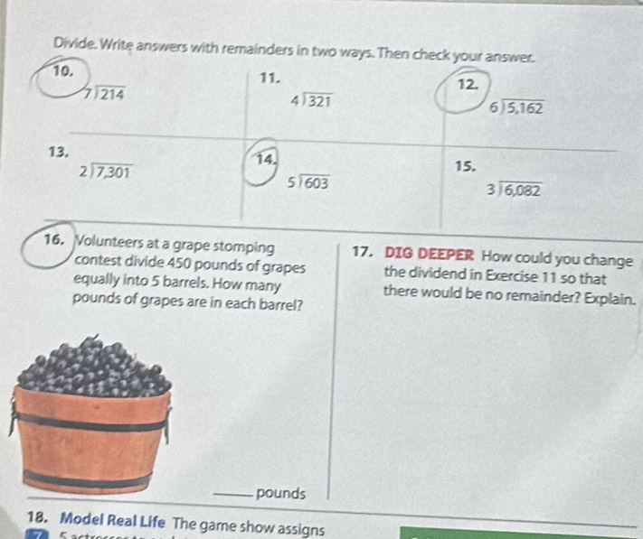 Divide. Write answers with remainders in two ways. Then check your answer. 
10. 11.
beginarrayr 7encloselongdiv 214endarray
12.
beginarrayr 4encloselongdiv 321endarray
beginarrayr 6encloselongdiv 5,162endarray
13. 14. 15.
beginarrayr 2encloselongdiv 7,301endarray
beginarrayr 5encloselongdiv 603endarray
beginarrayr 3encloselongdiv 6,082endarray
16. Volunteers at a grape stomping 17. DIG DEEPER How could you change 
contest divide 450 pounds of grapes the dividend in Exercise 11 so that 
equally into 5 barrels. How many there would be no remainder? Explain.
pounds of grapes are in each barrel? 
_pounds 
18. Model Real Life The game show assigns