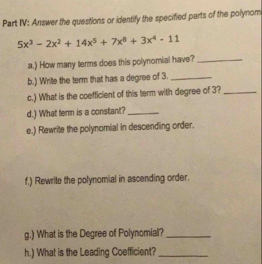 Part IV: Answer the questions or identify the specified parts of the polynom
5x^3-2x^2+14x^5+7x^8+3x^4-11
a.) How many terms does this polynomial have?_ 
b.) Write the term that has a degree of 3._ 
c.) What is the coefficient of this term with degree of 3?_ 
d.) What term is a constant?_ 
e.) Rewrite the polynomial in descending order. 
f.) Rewrite the polynomial in ascending order. 
g.) What is the Degree of Polynomial?_ 
h.) What is the Leading Coefficient?_