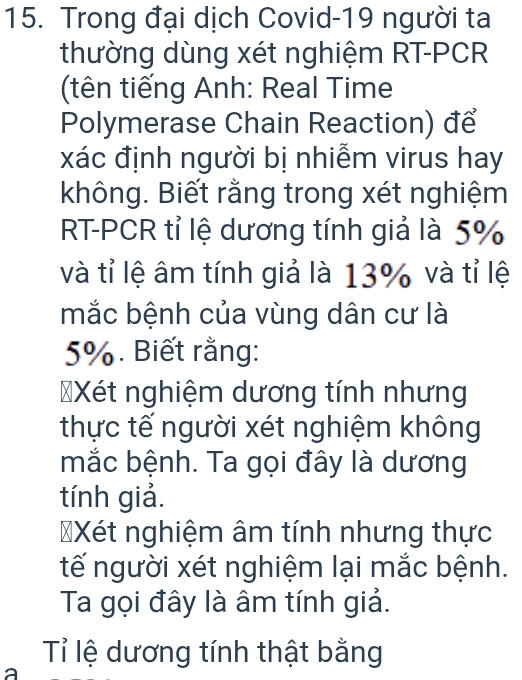 Trong đại dịch Covid-19 người ta 
thường dùng xét nghiệm RT-PCR 
(tên tiếng Anh: Real Time 
Polymerase Chain Reaction) để 
xác định người bị nhiễm virus hay 
không. Biết rằng trong xét nghiệm 
RT-PCR tỉ lệ dương tính giả là 5%
và tỉ lệ âm tính giả là 13% và tỉ lệ 
mắc bệnh của vùng dân cư là
5%. Biết rằng: 
=Xét nghiệm dương tính nhưng 
thực tế người xét nghiệm không 
mắc bệnh. Ta gọi đây là dương 
tính giả. 
Xét nghiệm âm tính nhưng thực 
tế người xét nghiệm lại mắc bệnh. 
Ta gọi đây là âm tính giả. 
Tỉ lệ dương tính thật bằng