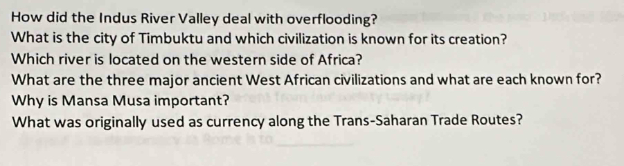 How did the Indus River Valley deal with overflooding? 
What is the city of Timbuktu and which civilization is known for its creation? 
Which river is located on the western side of Africa? 
What are the three major ancient West African civilizations and what are each known for? 
Why is Mansa Musa important? 
What was originally used as currency along the Trans-Saharan Trade Routes?