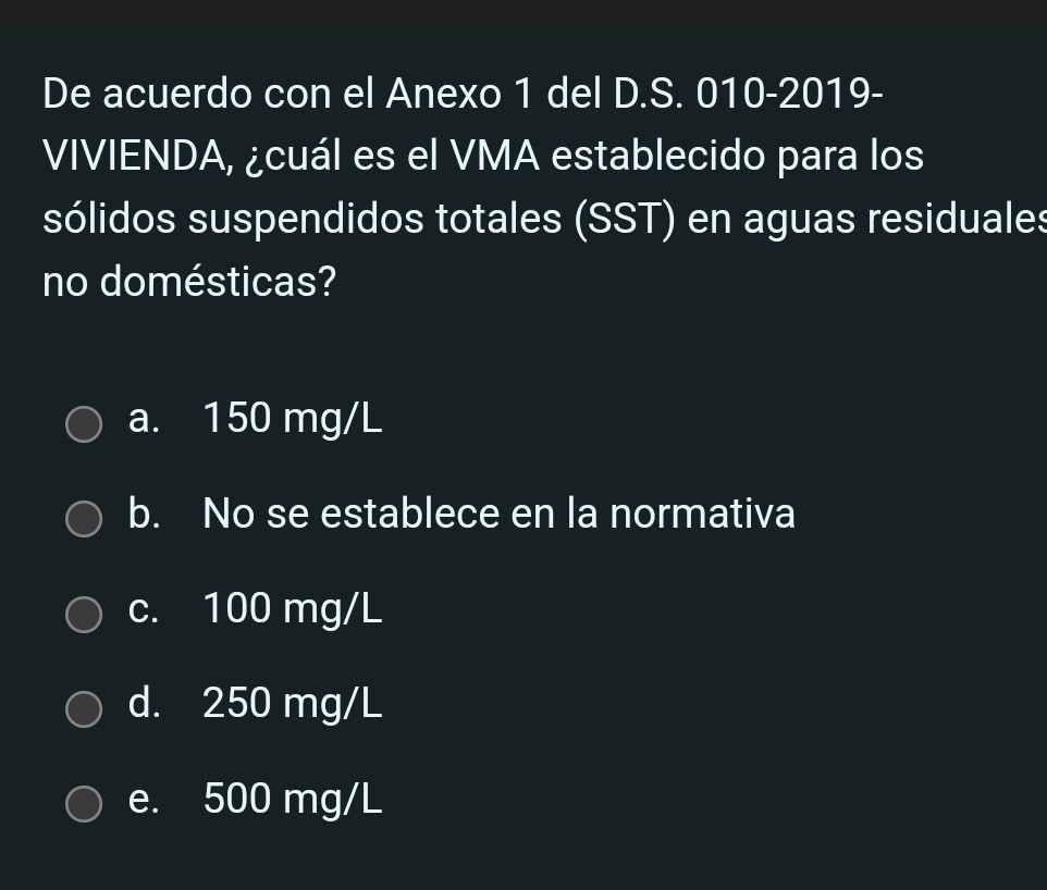 De acuerdo con el Anexo 1 del D.S. 010-2019-
VIVIENDA, ¿cuál es el VMA establecido para los
sólidos suspendidos totales (SST) en aguas residuales
no domésticas?
a. 150 mg/L
b. No se establece en la normativa
c. 100 mg/L
d. 250 mg/L
e. 500 mg/L