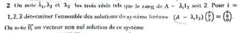 On note lambda _1, lambda _2 et lambda _3 les trois réels tels que le rang de A-lambda _1I_2 soit 2. Pour i=
1, 2, 3 déterminer l'ensemble des solutions du système linéaire (A-lambda _1I_3)beginpmatrix x y zendpmatrix =beginpmatrix a a 0endpmatrix. 
On note vector v_1 un vecteur non pul solution de ce système