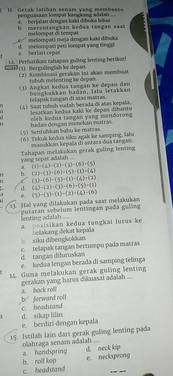 Gerak latihan senam yang membantu
penguasaan lompat kangkang adalah ....
a. berjalan dengan kaki dibuka lebar
b. merentangkan kedua tangan saat
melompat di tempat
e melompati meja dengan kaki dibuka
d. melompati peti lompat yang tinggi
e. berlari cepat
12. Perhatikan tahapan guling lenting berikut!
1OTS (1) Bergulinglah ke depan.
(2) Kombinasi gerakan ini akan membuat
tubuh melenting ke depan.
(3) Angkat kedua tangan ke depan dan
bungkukkan badan, lalu letakkan
telapak tangan di atas matras.
n
(4) Saat tubuh sudah berada di atas kepala,
lesatkan kedua kaki ke depan dibantu
1 oleh kedua tangan yang mendorong
n badan dengan menekan matras.
(5) Sentuhkan bahu ke matras.
(6) Tekuk kedua siku agak ke samping, lalu
masukkan kepala di antara dua tangan.
Tahapan melakukan gerak guling lenting
yang tepat adalah
a. (1)-(4)-(2)-(3)-(6)-(5)
n b. (2)-(3)-(6)-(5)-(1)-(4)
n C (3)-(6)-(5)-(1)-(4)-(2)
d. (4)-(2)-(3)-(6)-(5)-(1)
a e. (5)-(3)-(1)-(2)-(4)-(6)

13. Hal yang dilakukan pada saat melakukan
putaran sebelum lentingan pada guling
lenting adalah ....
a. posisikan kedua tungkai lurus ke
belakang dekat kepala
b. siku dibengkokkan
c. telapak tangan bertumpu pada matras
d. tangan diluruskan
e. kedua lengan berada di samping telinga
14. Guna melakukan gerak guling lenting
gerakan yang harus dikuasai adalah ....
a. back roll
b. forward roll
c. headstand
d. sikap lilin
e. berdiri dengan kepala
15. Istilah lain dari gerak guling lenting pada
olahraga senam adalah ....
a. handspring d. neck kip
b. roll kop e. necksprong
c. headstand