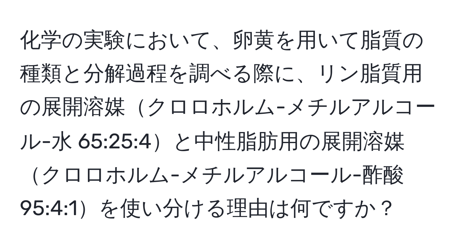 化学の実験において、卵黄を用いて脂質の種類と分解過程を調べる際に、リン脂質用の展開溶媒クロロホルム-メチルアルコール-水 65:25:4と中性脂肪用の展開溶媒クロロホルム-メチルアルコール-酢酸 95:4:1を使い分ける理由は何ですか？