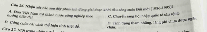 Cầu 26. Nhận xét nào sau đây phân ánh đúng giai đoạn khởi đầu cộng cuộc Đổi mới (1986-1995)?
A. Đưa Việt Nam trở thành nước công nghiệp theo C. Chuyển sang hội nhập quốc tế sâu rộng-
hướng hiện đại.
D. Tình trạng tham nhũng, lãng phí chưa được ngăn
B. Công cuộc cải cách thể hiện tính triệt để. chặn.
Câu 27. Một trong nhữ