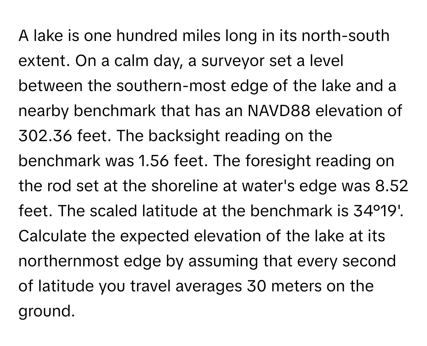 A lake is one hundred miles long in its north-south extent. On a calm day, a surveyor set a level between the southern-most edge of the lake and a nearby benchmark that has an NAVD88 elevation of 302.36 feet. The backsight reading on the benchmark was 1.56 feet. The foresight reading on the rod set at the shoreline at water's edge was 8.52 feet. The scaled latitude at the benchmark is 34°19'. Calculate the expected elevation of the lake at its northernmost edge by assuming that every second of latitude you travel averages 30 meters on the ground.