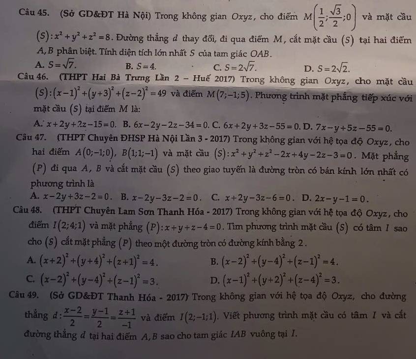 (Sở GD&ĐT Hà Nội) Trong không gian Oxyz, cho điểm M( 1/2 ; sqrt(3)/2 ;0) và mặt cầu
(s): x^2+y^2+z^2=8. Đường thắng d thay đổi, đi qua điểm M, cắt mặt cầu (5) tại hai điểm
A, B phân biệt. Tính diện tích lớn nhất S của tam giác OAB.
A. S=sqrt(7). B. S=4. C. S=2sqrt(7). D. S=2sqrt(2).
Câu 46. (THPT Hai Bà Trưng Lần 2 - Huế 2017) Trong không gian Oxyz, cho mặt cầu
(s ):(x-1)^2+(y+3)^2+(z-2)^2=49 và điểm M(7;-1;5). Phương trình mặt phẳng tiếp xúc với
mặt cầu (S) tại điểm M là:
A. x+2y+2z-15=0 B. 6x-2y-2z-34=0. C. 6x+2y+3z-55=0. D. 7x-y+5z-55=0.
Câu 47. (THPT Chuyên ĐHSP Hà Nội Lần 3 - 2017) Trong không gian với hệ tọa độ Oxyz , cho
hai điểm A(0;-1;0),B(1;1;-1) và mặt cầu (S): :x^2+y^2+z^2-2x+4y-2z-3=0. Mặt phẳng
(P) đi qua A, B và cắt mặt cầu (S) theo giao tuyến là đường tròn có bán kính lớn nhất có
phương trình là
A. x-2y+3z-2=0 B. x-2y-3z-2=0. C. x+2y-3z-6=0. D. 2x-y-1=0.
Câu 48. (THPT Chuyên Lam Sơn Thanh Hóa - 2017) Trong không gian với hệ tọa độ Oxyz , cho
điểm I(2;4;1) và mặt phẳng (P): x+y+z-4=0. Tìm phương trình mặt cầu (S) có tâm I sao
cho (S) cắt mặt phẳng (P) theo một đường tròn có đường kính bằng 2 .
A. (x+2)^2+(y+4)^2+(z+1)^2=4. B. (x-2)^2+(y-4)^2+(z-1)^2=4.
C. (x-2)^2+(y-4)^2+(z-1)^2=3. D. (x-1)^2+(y+2)^2+(z-4)^2=3.
Câu 49. (Sở GD&ĐT Thanh Hóa - 2017) Trong không gian với hệ tọa độ Oxyz, cho đường
thẳng d :  (x-2)/2 = (y-1)/2 = (z+1)/-1  và điểm I(2;-1;1).  Viết phương trình mặt cầu có tâm I và cắt
đường thắng đ tại hai điểm A,B sao cho tam giác IAB vuông tại I.