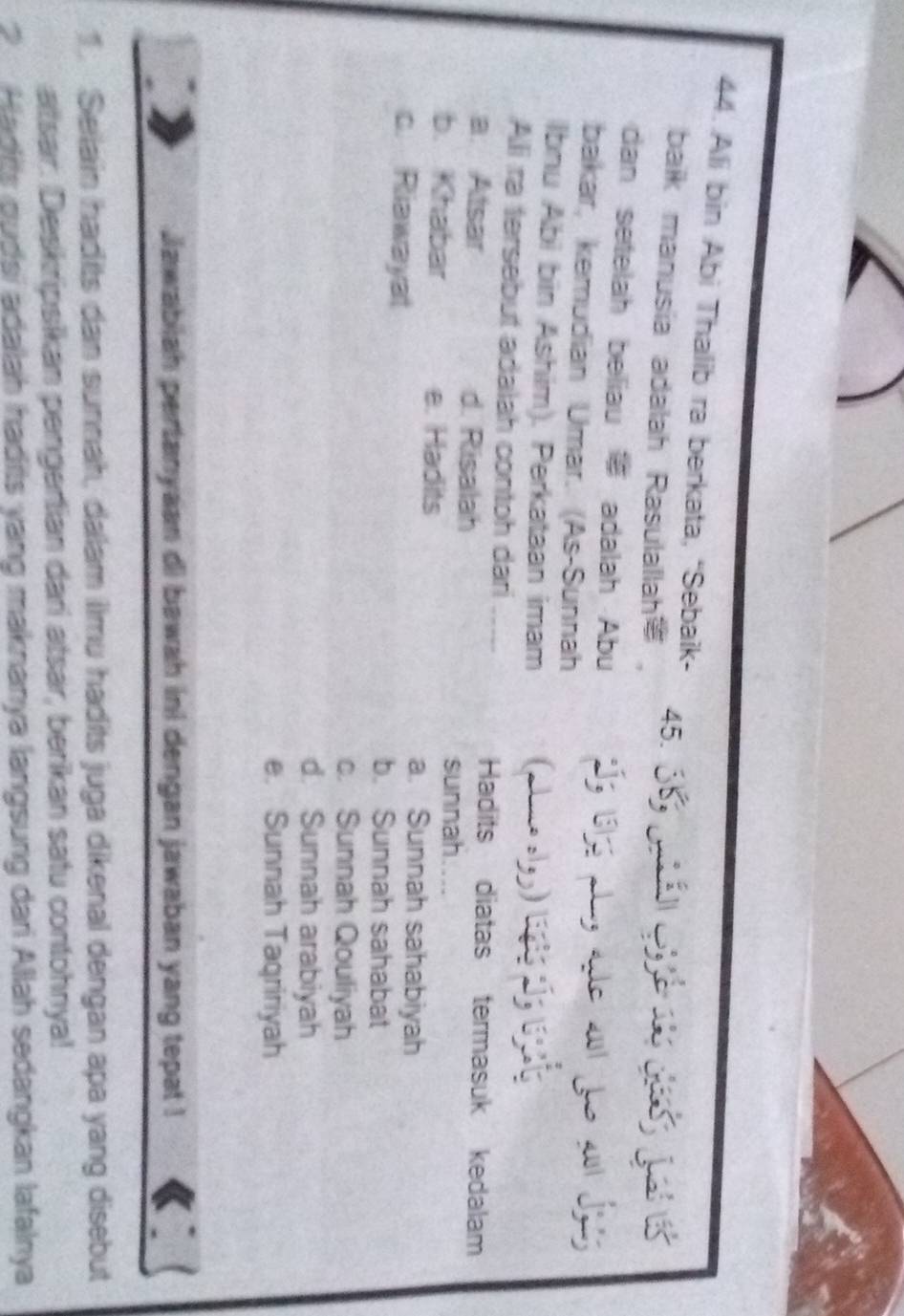 Ali bin Abi Thalib ra berkata, “Sebaik-
baik manusia adalah Rasulallah 45. 

dan setelah beliau adalah Abu Í5 19155 plz ae 20 fo 2
bakar, kemudian Umar. (As-Sunnah
Ibnu Abi bin Ashim). Perkataan imam (alne slg) lió 
Alli ra tersebut adalah contoh dari_
a. Atsar d. Risalah
Hadits diatas termasuk kedalam
sunnah
b. Khabar e. Hadits
a. Sunnah sahabiyah
c. Riawayat b. Sunnah sahabat
c. Sunnah Qouliyah
d. Sunnah arabiyah
e. Sunnah Taqririyah
Jawabiah pertanyaan di bawah ini dengan jawaban yang tepat !
1. Selain hadits dan sunnah, dalam ilmu hadits juga dikenal dengan apa yang disebut
atsar. Deskripsikan pengertian dari atsar, berikan satu contohnya!
Hadits gudsi adalah hadits yang maknanya langsung dari Allah sedangkan lafalnya