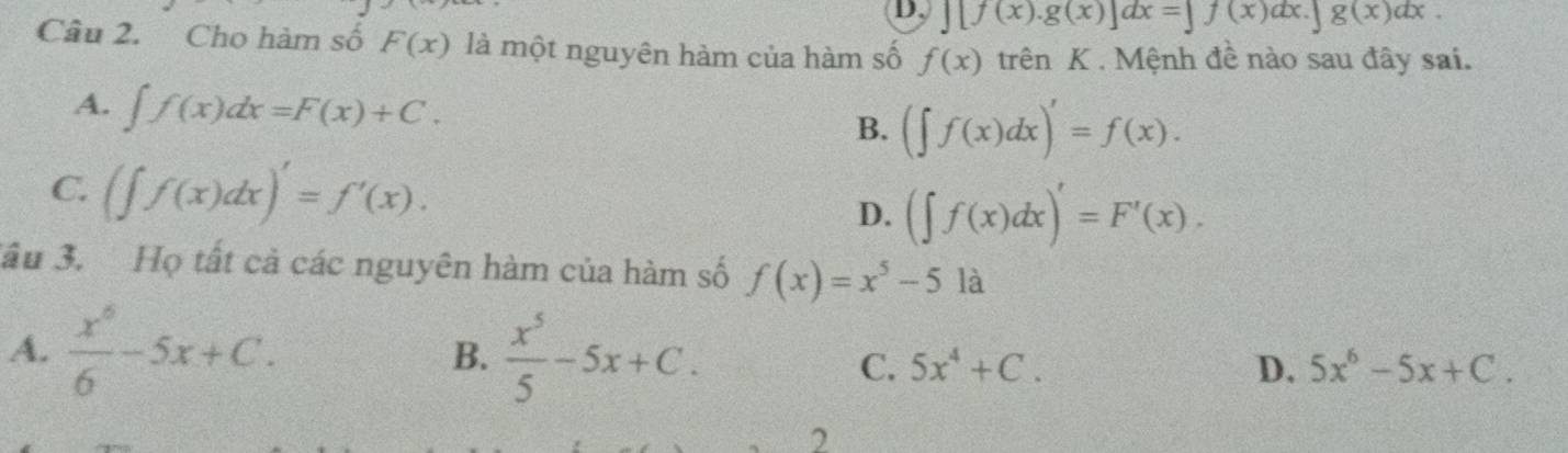 ][f(x).g(x)]dx=]f(x)dx.∈t g(x)dx. 
Câu 2. Cho hàm số F(x) là một nguyên hàm của hàm số f(x) trên K . Mệnh đề nào sau đây sai.
A. ∈t f(x)dx=F(x)+C. B. (∈t f(x)dx)'=f(x).
C. (∈t f(x)dx)'=f'(x).
D. (∈t f(x)dx)'=F'(x). 
Jầu 3. Họ tất cả các nguyên hàm của hàm số f(x)=x^5-51a
A.  x^6/6 -5x+C. B.  x^5/5 -5x+C. D. 5x^6-5x+C.
C. 5x^4+C. 
2