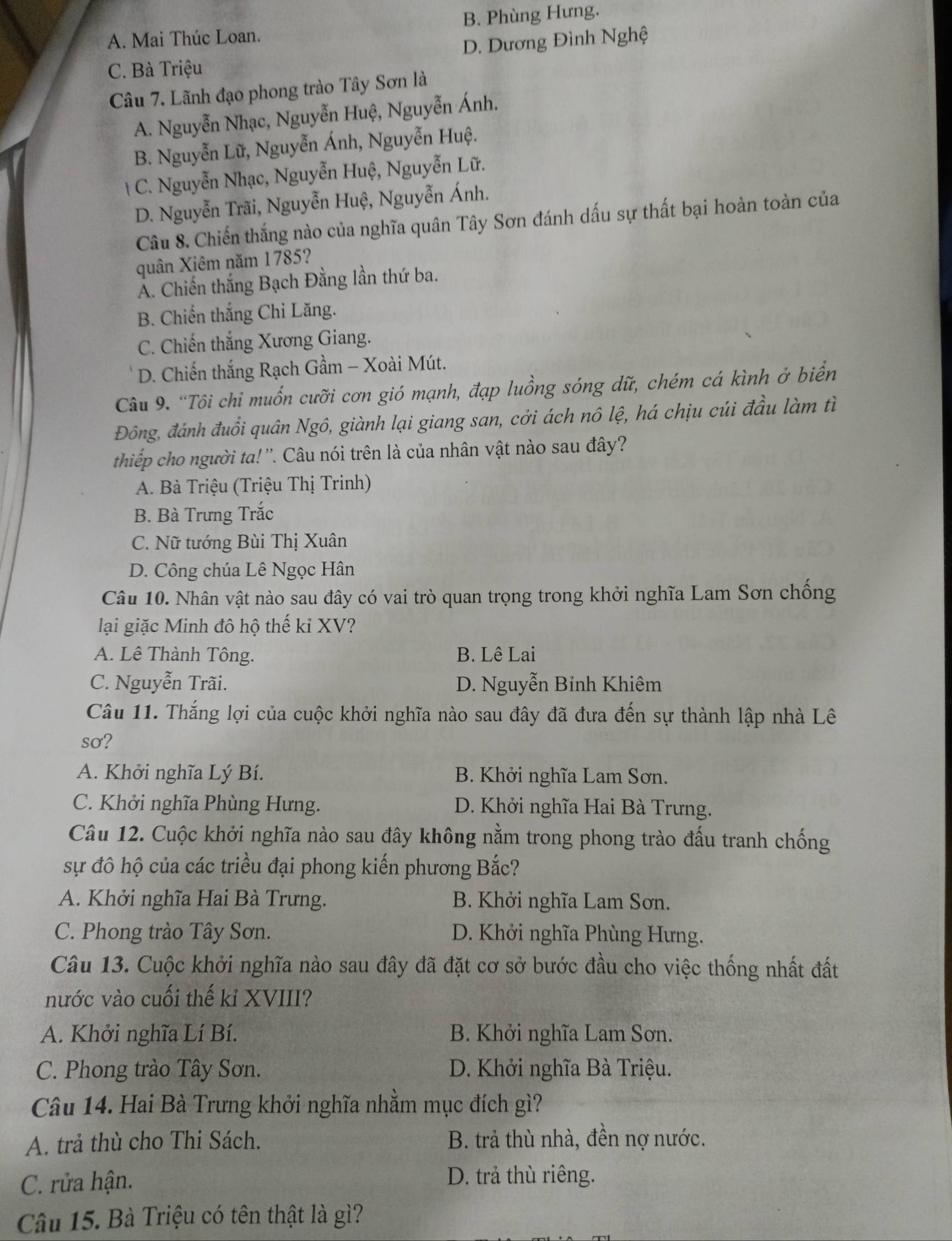 A. Mai Thúc Loan. B. Phùng Hưng.
D. Dương Đình Nghệ
C. Bà Triệu
Câu 7. Lãnh đạo phong trào Tây Sơn là
A. Nguyễn Nhạc, Nguyễn Huệ, Nguyễn Ánh.
B. Nguyễn Lữ, Nguyễn Ánh, Nguyễn Huệ.
C. Nguyễn Nhạc, Nguyễn Huệ, Nguyễn Lữ.
D. Nguyễn Trãi, Nguyễn Huệ, Nguyễn Ánh.
Câu 8. Chiến thắng nào của nghĩa quân Tây Sơn đánh dấu sự thất bại hoàn toàn của
quân Xiêm năm 1785?
Á. Chiến thắng Bạch Đằng lần thứ ba.
B. Chiến thắng Chi Lăng.
C. Chiến thắng Xương Giang.
D. Chiến thắng Rạch Gầm - Xoài Mút.
Câu 9. “Tôi chi muốn cưỡi cơn gió mạnh, đạp luồng sóng dữ, chém cá kình ở biển
Đông, đánh đuổi quân Ngô, giành lại giang san, cởi ách nô lệ, há chịu cúi đầu làm tì
thiếp cho người ta! ''. Câu nói trên là của nhân vật nào sau đây?
A. Bà Triệu (Triệu Thị Trinh)
B. Bà Trưng Trắc
C. Nữ tướng Bùi Thị Xuân
D. Công chúa Lê Ngọc Hân
Câu 10. Nhân vật nào sau đây có vai trò quan trọng trong khởi nghĩa Lam Sơn chống
lại giặc Minh đô hộ thế kỉ XV?
A. Lê Thành Tông. B. Lê Lai
C. Nguyễn Trãi. D. Nguyễn Bỉnh Khiêm
Câu 11. Thắng lợi của cuộc khởi nghĩa nào sau đây đã đưa đến sự thành lập nhà Lê
sơ?
A. Khởi nghĩa Lý Bí. B. Khởi nghĩa Lam Sơn.
C. Khởi nghĩa Phùng Hưng. D. Khởi nghĩa Hai Bà Trưng.
Câu 12. Cuộc khởi nghĩa nào sau đây không nằm trong phong trào đấu tranh chống
sự đô hộ của các triều đại phong kiến phương Bắc?
A. Khởi nghĩa Hai Bà Trưng. B. Khởi nghĩa Lam Sơn.
C. Phong trào Tây Sơn. D. Khởi nghĩa Phùng Hưng.
Câu 13. Cuộc khởi nghĩa nào sau đây đã đặt cơ sở bước đầu cho việc thống nhất đất
nước vào cuối thế kỉ XVIII?
A. Khởi nghĩa Lí Bí. B. Khởi nghĩa Lam Sơn.
C. Phong trào Tây Sơn. D. Khởi nghĩa Bà Triệu.
Câu 14. Hai Bà Trưng khởi nghĩa nhằm mục đích gì?
A. trả thù cho Thi Sách. B. trả thù nhà, đền nợ nước.
C. rửa hận. D. trả thù riêng.
Câu 15. Bà Triệu có tên thật là gì?