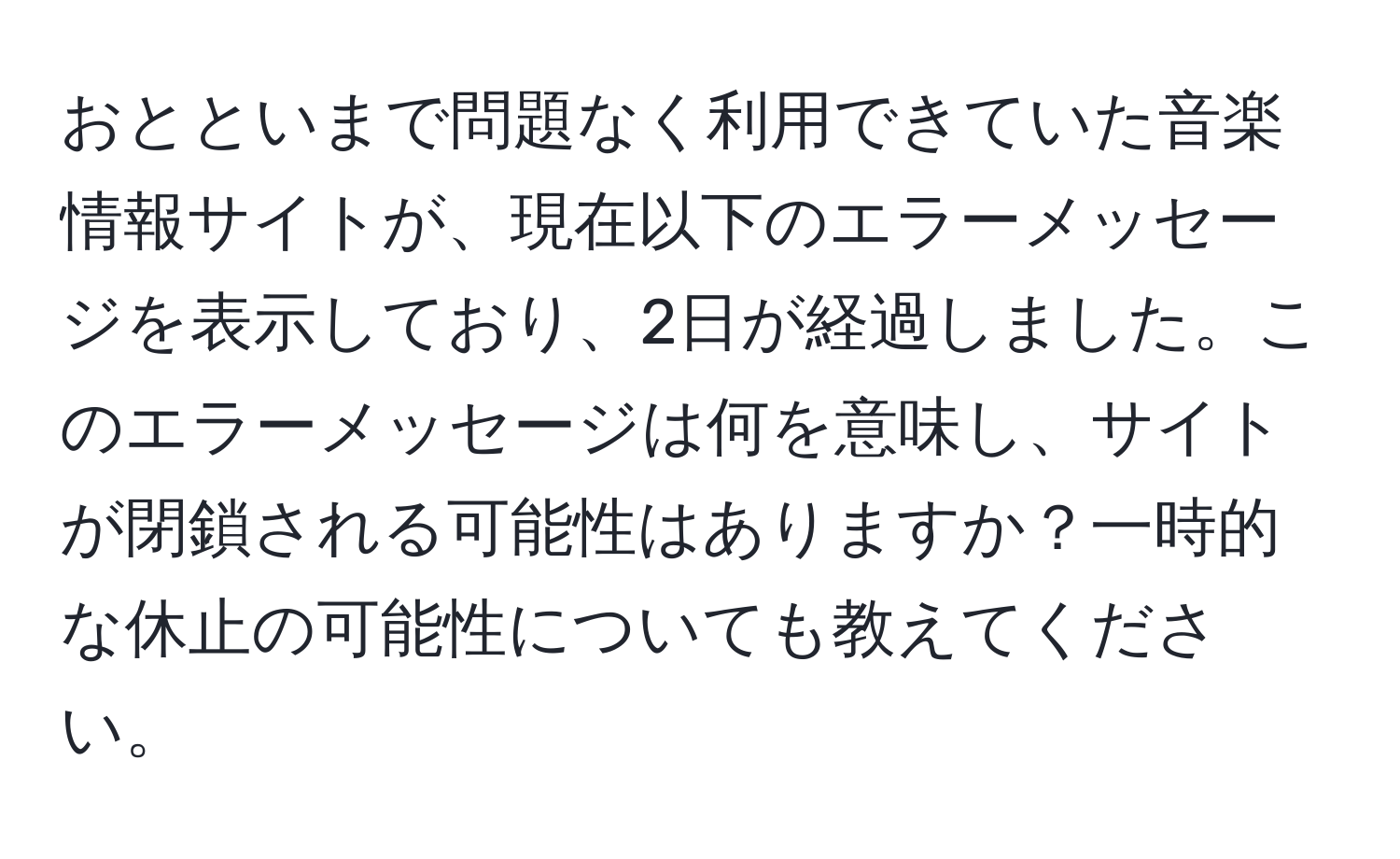 おとといまで問題なく利用できていた音楽情報サイトが、現在以下のエラーメッセージを表示しており、2日が経過しました。このエラーメッセージは何を意味し、サイトが閉鎖される可能性はありますか？一時的な休止の可能性についても教えてください。