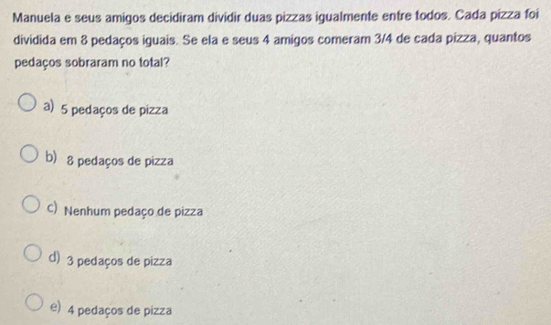 Manuela e seus amigos decidiram dividir duas pizzas igualmente entre todos. Cada pizza foi
dividida em 8 pedaços iguais. Se ela e seus 4 amigos comeram 3/4 de cada pizza, quantos
pedaços sobraram no total?
a) 5 pedaços de pizza
b) 8 pedaços de pizza
C) Nenhum pedaço de pizza
d) 3 pedaços de pizza
e) 4 pedaços de pizza