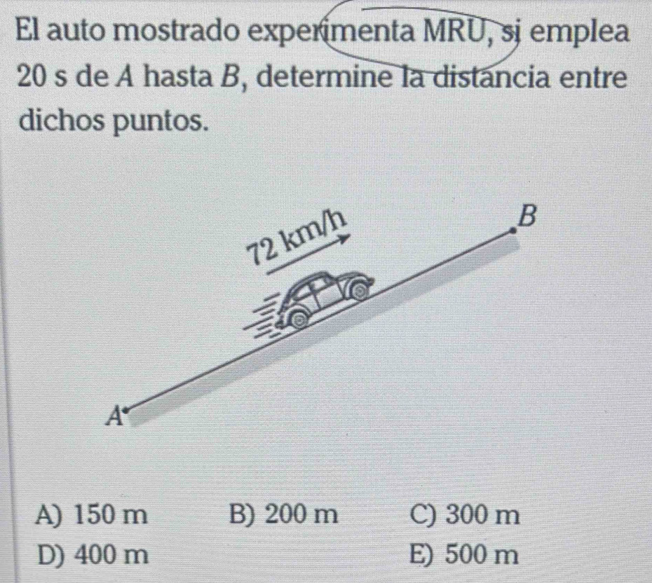 El auto mostrado experímenta MRU, sj emplea
20 s de A hasta B, determine la distancia entre
dichos puntos.
72 km/h
B
A
A) 150 m B) 200 m C) 300 m
D) 400 m E) 500 m