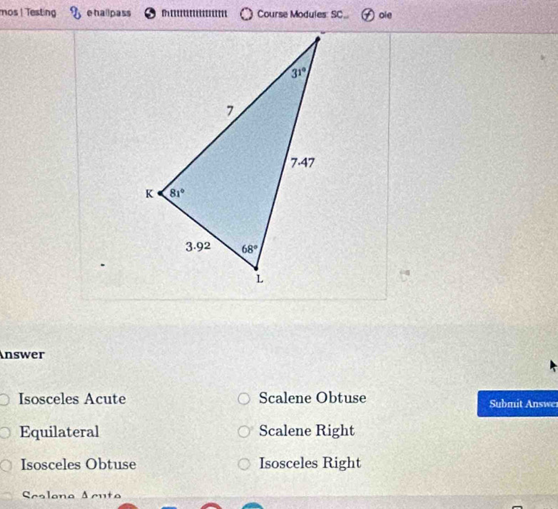 mos | Testing ehallpass Course Modules: SC oie
Answer
Isosceles Acute Scalene Obtuse Submit Answe
Equilateral Scalene Right
Isosceles Obtuse Isosceles Right
Scalono Acuto