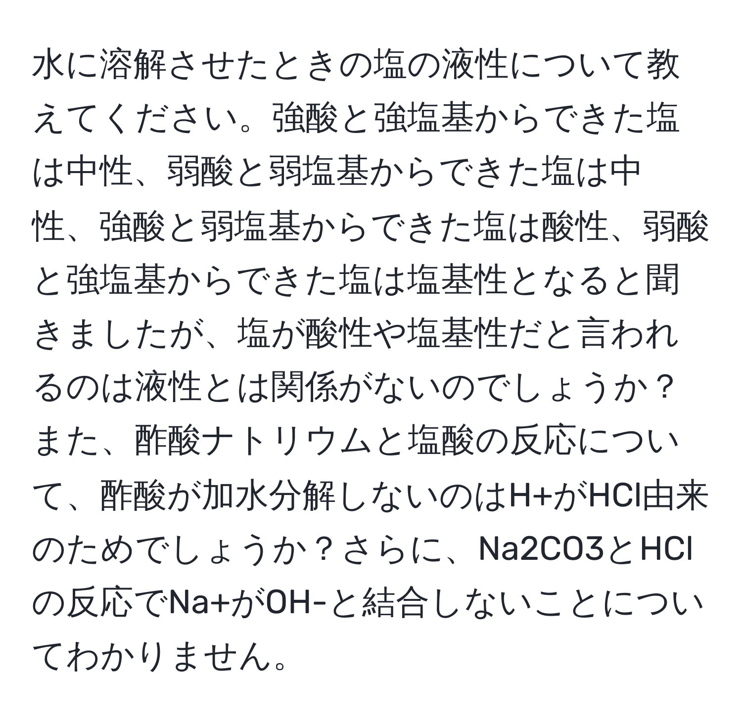 水に溶解させたときの塩の液性について教えてください。強酸と強塩基からできた塩は中性、弱酸と弱塩基からできた塩は中性、強酸と弱塩基からできた塩は酸性、弱酸と強塩基からできた塩は塩基性となると聞きましたが、塩が酸性や塩基性だと言われるのは液性とは関係がないのでしょうか？また、酢酸ナトリウムと塩酸の反応について、酢酸が加水分解しないのはH+がHCl由来のためでしょうか？さらに、Na2CO3とHClの反応でNa+がOH-と結合しないことについてわかりません。