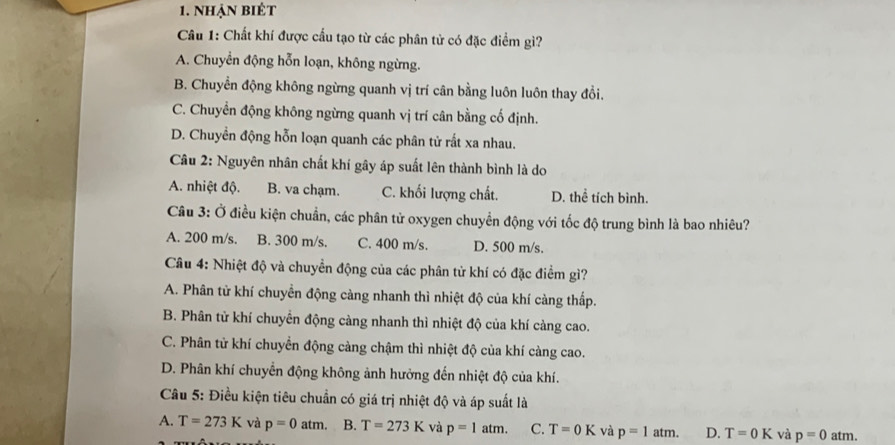 nhạn biệt
Câu 1: Chất khí được cầu tạo từ các phân tử có đặc điểm gì?
A. Chuyển động hỗn loạn, không ngừng.
B. Chuyển động không ngừng quanh vị trí cân bằng luôn luôn thay đổi.
C. Chuyển động không ngừng quanh vị trí cân bằng cố định.
D. Chuyền động hỗn loạn quanh các phân tử rất xa nhau.
Câu 2: Nguyên nhân chất khí gây áp suất lên thành bình là do
A. nhiệt độ. B. va chạm. C. khối lượng chất. D. thể tích bình.
Câu 3: Ở điều kiện chuẩn, các phân tử oxygen chuyển động với tốc độ trung bình là bao nhiêu?
A. 200 m/s. B. 300 m/s. C. 400 m/s. D. 500 m/s.
Câu 4: Nhiệt độ và chuyển động của các phân từ khí có đặc điểm gì?
A. Phân tử khí chuyển động càng nhanh thì nhiệt độ của khí càng thấp.
B. Phân tử khí chuyển động càng nhanh thì nhiệt độ của khí càng cao.
C. Phân tử khí chuyển động càng chậm thì nhiệt độ của khí càng cao.
D. Phân khí chuyển động không ảnh hưởng đến nhiệt độ của khí.
Câu 5: Điều kiện tiêu chuẩn có giá trị nhiệt độ và áp suất là
A. T=273K và p=0atm. B. T=273K và p=1atm. C. T=0K và p=1atm. D. T=0K và p=0atm.